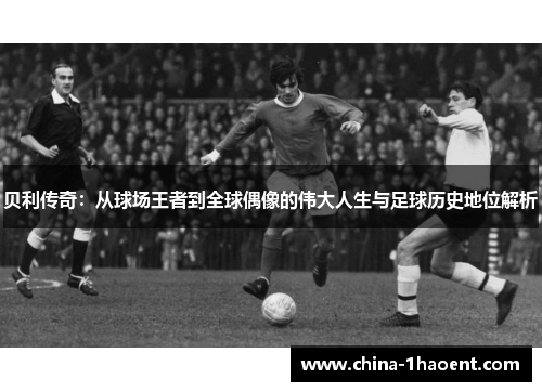 贝利传奇：从球场王者到全球偶像的伟大人生与足球历史地位解析
